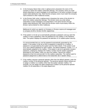 Page 30416. Managing System Mailboxes
Implementation and Service Manual   Creating Mailboxes16-4
8.  In the Company Name field, enter in alphanumeric characters the name of the
company to which the mailbox subscriber belongs. The company name you enter
allows subscribers to send messages to all subscribers in the same company through
system-wide distribution lists. Note that the company name must match the company
name entered for other mailboxes exactly.
9.  In the Div ision field, enter in alphanumeric...
