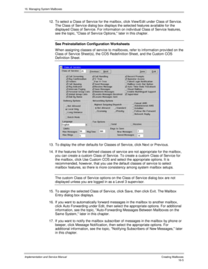 Page 30516. Managing System Mailboxes
Implementation and Service Manual   Creating Mailboxes16-5
12.  To select a Class of Serv ice for the mailbox, click View/Edit under Class of Serv ice.
The Class of Serv ice dialog box displays the selected features av ailable for the
displayed Class of Serv ice. For information on indiv idual Class of Serv ice features,
see the topic, Class of Serv ice Options, later in this chapter.
See Preinstallation Configuration Worksheets
W hen assigning classes of serv ice to...