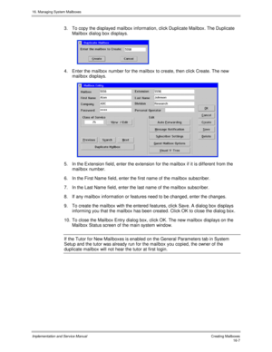 Page 30716. Managing System Mailboxes
Implementation and Service Manual   Creating Mailboxes16-7
3.  To copy the displayed mailbox information, click Duplicate Mailbox. The Duplicate
Mailbox dialog box displays.
 
4.  Enter the mailbox number for the mailbox to create, then click Create. The new
mailbox displays.
 
5.  In the Extension field, enter the extension for the mailbox if it is different from the
mailbox number.
6.  In the First Name field, enter the first name of the mailbox subscriber.
7.  In the Last...