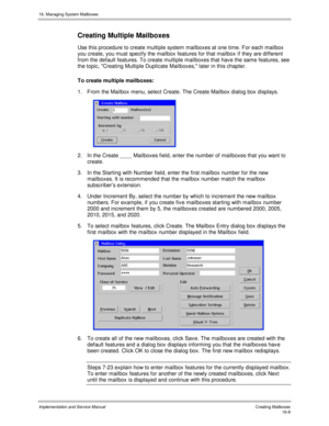 Page 30816. Managing System Mailboxes
Implementation and Service Manual   Creating Mailboxes16-8
Creating Multiple Mailboxes
Use this procedure to create multiple system mailboxes at one time. For each mailbox
you create, you must specify the mailbox features for that mailbox if they are different
from the default features. To create multiple mailboxes that hav e the same features, see
the topic, Creating Multiple Duplicate Mailboxes, later in this chapter.
To create multiple mailboxes:
1.  From the Mailbox...