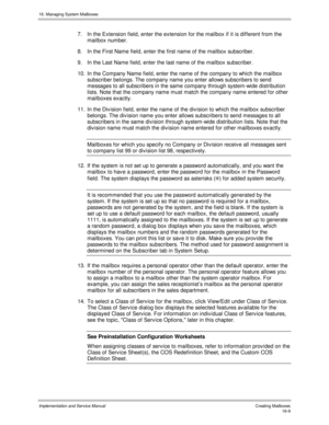 Page 30916. Managing System Mailboxes
Implementation and Service Manual   Creating Mailboxes16-9
7.  In the Extension field, enter the extension for the mailbox if it is different from the
mailbox number.
8.  In the First Name field, enter the first name of the mailbox subscriber.
9.  In the Last Name field, enter the last name of the mailbox subscriber.
10.  In the Company Name field, enter the name of the company to which the mailbox
subscriber belongs. The company name you enter allows subscribers to send...