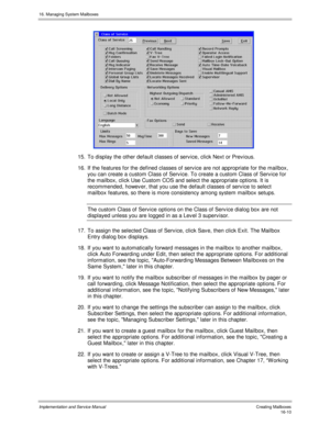 Page 31016. Managing System Mailboxes
Implementation and Service Manual   Creating Mailboxes16-10
 
15.  To display the other default classes of serv ice, click Next or Prev ious.
16.  If the features for the defined classes of serv ice are not appropriate for the mailbox,
you can create a custom Class of Serv ice. To create a custom Class of Serv ice for
the mailbox, click Use Custom COS and select the appropriate options. It is
recommended, howev er, that you use the default classes of serv ice to select...