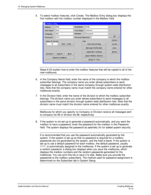 Page 31216. Managing System Mailboxes
Implementation and Service Manual   Creating Mailboxes16-12
5.  To select mailbox features, click Create. The Mailbox Entry dialog box displays the
first mailbox with the mailbox number displayed in the Mailbox field.
 
Steps 6-22 explain how to enter the mailbox features that will be copied to all of the
new mailboxes.
6.  In the Company Name field, enter the name of the company to which the mailbox
subscriber belongs. The company name you enter allows subscribers to send...