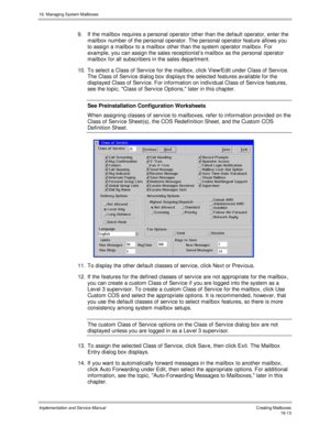Page 31316. Managing System Mailboxes
Implementation and Service Manual   Creating Mailboxes16-13
9.  If the mailbox requires a personal operator other than the default operator, enter the
mailbox number of the personal operator. The personal operator feature allows you
to assign a mailbox to a mailbox other than the system operator mailbox. For
example, you can assign the sales receptionist’s mailbox as the personal operator
mailbox for all subscribers in the sales department.
10.  To select a Class of Serv ice...