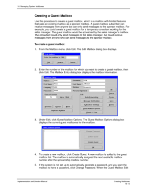 Page 31516. Managing System Mailboxes
Implementation and Service Manual   Creating Mailboxes16-15
Creating a Guest Mailbox
Use this procedure to create a guest mailbox, which is a mailbox with limited features
that uses an existing mailbox as a sponsor mailbox. A guest-mailbox subscriber can
receiv e messages from anyone but can only send messages to the sponsor mailbox. For
example, you could create a guest mailbox for a temporary consultant working for the
sales manager. The guest mailbox would be sponsored by...