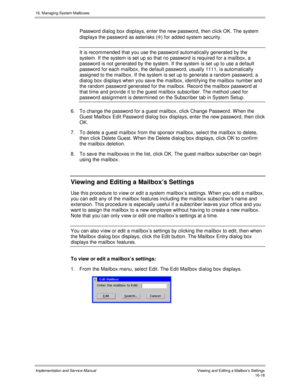 Page 31616. Managing System Mailboxes
Implementation and Service Manual   Viewing and Editing a Mailbox’s Settings16-16
Password dialog box displays, enter the new password, then click OK. The system
displays the password as asterisks ([
) for added system security.
It is recommended that you use the password automatically generated by the
system. If the system is set up so that no password is required for a mailbox, a
password is not generated by the system. If the system is set up to use a default
password for...