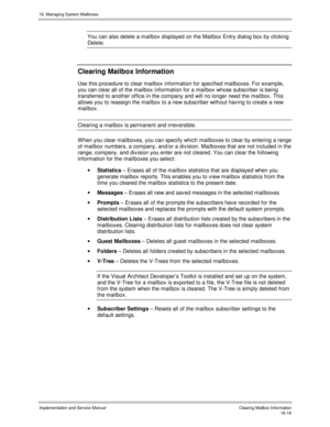 Page 31816. Managing System Mailboxes
Implementation and Service Manual    Clearing Mailbox Inf ormation16-18
You can also delete a mailbox displayed on the Mailbox Entry dialog box by clicking
Delete.
Clearing Mailbox Information
Use this procedure to clear mailbox information for specified mailboxes. For example,
you can clear all of the mailbox information for a mailbox whose subscriber is being
transferred to another office in the company and will no longer need the mailbox. This
allows you to reassign the...