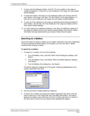 Page 32016. Managing System Mailboxes
Implementation and Service Manual   Searc hing f or a Mailbox16-20
7.  To clear only the displayed mailbox, click OK. The next mailbox in the range of
mailboxes displays or, if there are no more mailboxes in the range, the main system
window displays.
8.  To retain the mailbox information for the displayed mailbox and continue with the
next mailbox in the range, click Skip. The next mailbox in the range displays or, if
there are no more mailboxes in the range, the main...