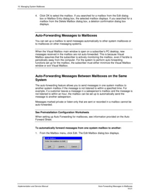 Page 32116. Managing System Mailboxes
Implementation and Service Manual    Auto-Forwarding Messages to Mailboxes16-21
4.  Click OK to select the mailbox. If you searched for a mailbox from the Edit dialog
box or Mailbox Entry dialog box, the selected mailbox displays. If you searched for a
mailbox from the Delete Mailbox dialog box, a deletion confirmation dialog box
displays.
Auto-Forwarding Messages to Mailboxes
You can set up a mailbox to send messages automatically to other system mailboxes or
to mailboxes...