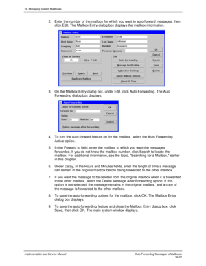 Page 32216. Managing System Mailboxes
Implementation and Service Manual    Auto-Forwarding Messages to Mailboxes16-22
2.  Enter the number of the mailbox for which you want to auto forward messages, then
click Edit. The Mailbox Entry dialog box displays the mailbox information.
 
3.  On the Mailbox Entry dialog box, under Edit, click Auto Forwarding. The Auto
Forwarding dialog box displays.
 
4.  To turn the auto-forward feature on for the mailbox, select the Auto Forwarding
Activ e option.
5.  In the Forward to...