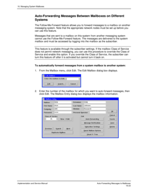 Page 32316. Managing System Mailboxes
Implementation and Service Manual    Auto-Forwarding Messages to Mailboxes16-23
Auto-Forwarding Messages Between Mailboxes on Different
Systems
The Follow-Me-Forward feature allows you to forward messages to a mailbox on another
messaging system. Note that the appropriate network nodes must be set up before you
can use this feature.
Messages that are sent to a mailbox on this system from another messaging system
cannot use the Follow-Me-Forward feature. The messages are...