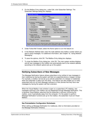 Page 32416. Managing System Mailboxes
Implementation and Service Manual    Notif ying Subs c ribers  of  New Mes s ages16-24
3.  On the Mailbox Entry dialog box, under Edit, click Subscriber Settings. The
Subscriber Settings dialog box displays.
 
4.  Under Follow Me Forward, select the Activ e option to turn the feature on.
5.  In the Network Address field, enter the node address and mailbox number where you
want to send messages. For additional information, see Chapter 18, “Using Network
Messaging.”
6.  To sav...
