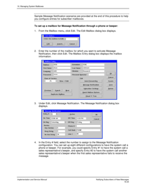 Page 32516. Managing System Mailboxes
Implementation and Service Manual    Notif ying Subs c ribers  of  New Mes s ages16-25
Sample Message Notification scenarios are prov ided at the end of this procedure to help
you configure entries for subscriber mailboxes.
To set up a mailbox for Message Notification through a phone or beeper:
1.  From the Mailbox menu, click Edit. The Edit Mailbox dialog box displays.
 
2.  Enter the number of the mailbox for which you want to activ ate Message
Notification, then click...