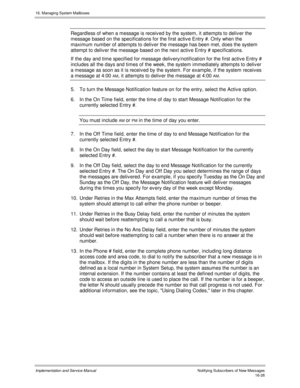 Page 32616. Managing System Mailboxes
Implementation and Service Manual    Notif ying Subs c ribers  of  New Mes s ages16-26
Regardless of when a message is receiv ed by the system, it attempts to deliv er the
message based on the specifications for the first activ e Entry #. Only when the
maximum number of attempts to deliv er the message has been met, does the system
attempt to deliv er the message based on the next activ e Entry # specifications.
If the day and time specified for message deliv...