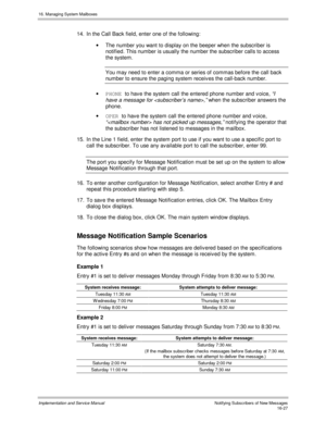 Page 32716. Managing System Mailboxes
Implementation and Service Manual    Notif ying Subs c ribers  of  New Mes s ages16-27
14.  In the Call Back field, enter one of the following:
·  The number you want to display on the beeper when the subscriber is
notified. This number is usually the number the subscriber calls to access
the system.
You may need to enter a comma or series of commas before the call back
number to ensure the paging system receiv es the call-back number.
· PHONE 
to hav e the system call the...