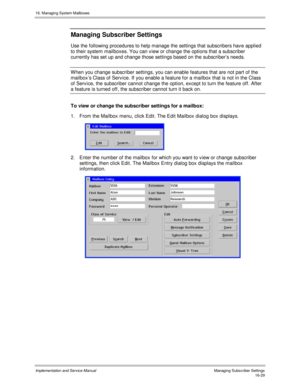 Page 32916. Managing System Mailboxes
Implementation and Service Manual    Managing Subscriber Settings16-29
Managing Subscriber Settings
Use the following procedures to help manage the settings that subscribers hav e applied
to their system mailboxes. You can v iew or change the options that a subscriber
currently has set up and change those settings based on the subscriber’s needs.
W hen you change subscriber settings, you can enable features that are not part of the
mailbox’s Class of Serv ice. If you enable...