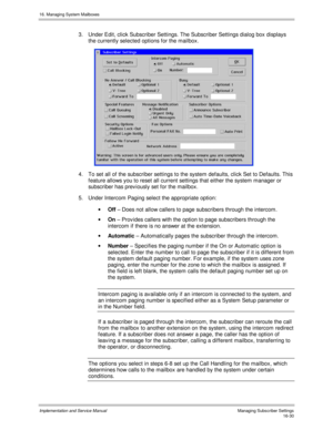 Page 33016. Managing System Mailboxes
Implementation and Service Manual    Managing Subscriber Settings16-30
3.  Under Edit, click Subscriber Settings. The Subscriber Settings dialog box displays
the currently selected options for the mailbox.
 
4.  To set all of the subscriber settings to the system defaults, click Set to Defaults. This
feature allows you to reset all current settings that either the system manager or
subscriber has prev iously set for the mailbox.
5.  Under Intercom Paging select the...