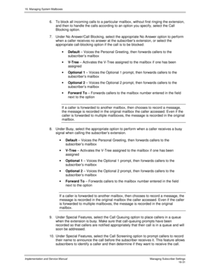 Page 33116. Managing System Mailboxes
Implementation and Service Manual    Managing Subscriber Settings16-31
6.  To block all incoming calls to a particular mailbox, without first ringing the extension,
and then to handle the calls according to an option you specify, select the Call
Blocking option.
7.  Under No Answer/Call Blocking, select the appropriate No Answer option to perform
when a caller receiv es no answer at the subscriber’s extension, or select the
appropriate call-blocking option if the call is to...