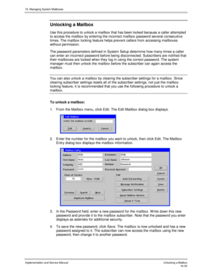 Page 33316. Managing System Mailboxes
Implementation and Service Manual   Unlocking a Mailbox16-33
Unlocking a Mailbox
Use this procedure to unlock a mailbox that has been locked because a caller attempted
to access the mailbox by entering the incorrect mailbox password sev eral consecutiv e
times. The mailbox locking feature helps prev ent callers from accessing mailboxes
without permission.
The password parameters defined in System Setup determine how many times a caller
can enter an incorrect password before...