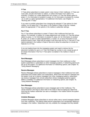 Page 33816. Managing System Mailboxes
Implementation and Service Manual    Clas s  of  Servic e O ptions16-38
V-Tree
V-Trees allow subscribers to create custom v oice menus in their mailboxes. V-Trees can
route calls, prov ide information to callers, or collect information from callers. For
example, a mailbox for a sales department can contain a V-Tree that allows callers to
press  for information on product A, press  for information on product B, or press
 to talk to a sales representativ e. For additional...