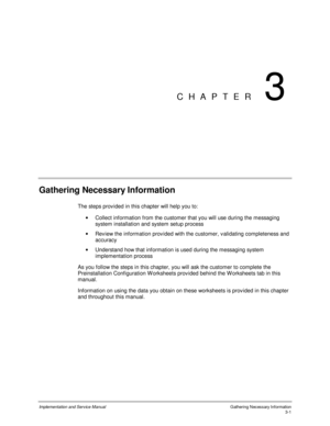 Page 35Implementation and Service Manual  Gathering Necessary Information3-1
CHAPTER 3
Gathering Necessary Information
The steps prov ided in this chapter will help you to:
·  Collect information from the customer that you will use during the messaging
system installation and system setup process
·  Rev iew the information prov ided with the customer, v alidating completeness and
accuracy
·  Understand how that information is used during the messaging system
implementation process
As you follow the steps in...