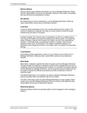 Page 34116. Managing System Mailboxes
Implementation and Service Manual    Clas s  of  Servic e O ptions16-41
Delivery Options
Deliv ery Options control whether subscribers can use the Message Notification, W ake-
Up Call, Casual AMIS, and primary fax destination features in the mailbox, and whether
they can call local and long-distance numbers.
Not Allowed
Not Allowed does not permit subscribers to use the Message Notification, W ake-Up
Calls, Casual AMIS, and primary fax destination features.
Local Only
Local...