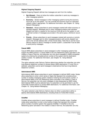Page 34216. Managing System Mailboxes
Implementation and Service Manual    Clas s  of  Servic e O ptions16-42
Highest Outgoing Dispatch
Highest Outgoing Dispatch defines how messages are sent from the mailbox.
· Not Allowed – Does not allow the mailbox subscriber to send any messages to
other messaging systems.
· Economy – Sends messages to other messaging systems during the economy
hours set up for the system. You can ov erride the economy hours for indiv idual
network nodes if appropriate. For additional...