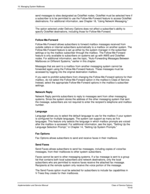 Page 34316. Managing System Mailboxes
Implementation and Service Manual    Clas s  of  Servic e O ptions16-43
send messages to sites designated as OctelNet nodes. OctelNet must be selected here if
a subscriber is to be permitted to use the Follow-Me-Forward feature to access OctelNet
destinations. For additional information, see Chapter 18, “Using Network Messaging.”
The option selected under Deliv ery Options does not affect a subscriber’s ability to
specify OctelNet destinations, including those for...