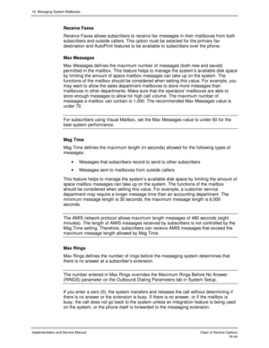 Page 34416. Managing System Mailboxes
Implementation and Service Manual    Clas s  of  Servic e O ptions16-44
Receive Faxes
Receiv e Faxes allows subscribers to receiv e fax messages in their mailboxes from both
subscribers and outside callers. This option must be selected for the primary fax
destination and AutoPrint features to be av ailable to subscribers ov er the phone.
Max Messages
Max Messages defines the maximum number of messages (both new and sav ed)
permitted in the mailbox. This feature helps to...