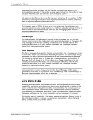 Page 34516. Managing System Mailboxes
Implementation and Service Manual   Using Dialing Codes16-45
Make sure this number is at least one less than the number of rings set up on the
system’s telephone switch. If the number is not at least one less than the number of rings
set up for the switch, calls are not routed to the messaging system.
It is recommended that you do not set the ring count to less than 3, or more than 15. The
system may not recognize less than three rings on some telephone switches, and more...