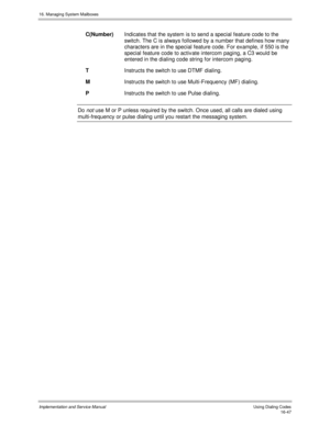 Page 34716. Managing System Mailboxes
Implementation and Service Manual   Using Dialing Codes16-47
C(Number)Indicates that the system is to send a special feature code to the
switch. The C is always followed by a number that defines how many
characters are in the special feature code. For example, if 550 is the
special feature code to activ ate intercom paging, a C3 would be
entered in the dialing code string for intercom paging.
TInstructs the switch to use DTMF dialing.
MInstructs the switch to use...