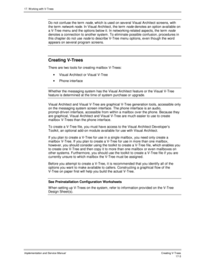 Page 35117. W orking with V-Trees
Implementation and Service ManualCreating V-T rees 17-3
Do not confuse the term node, which is used on sev eral Visual Architect screens, with
the term network node. In Visual Architect, the term node denotes an option av ailable on
a V-Tree menu and the options below it. In networking-related aspects, the term 
node
denotes a connection to another system. To eliminate possible confusion, procedures in
this chapter do not use 
node to describe V-Tree menu options, ev en though...