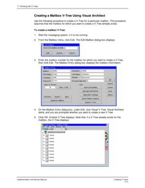 Page 35217. W orking with V-Trees
Implementation and Service ManualCreating V-T rees 17-4
Creating a Mailbox V-Tree Using Visual Architect
Use the following procedure to create a V-Tree for a particular mailbox. This procedure
assumes that the mailbox for which you want to create a V-Tree already exists.
To create a mailbox V-Tree:
1.  Start the messaging system, if it is not running.
2.  From the Mailbox menu, click Edit. The Edit Mailbox dialog box displays.
 
3.  Enter the mailbox number for the mailbox for...