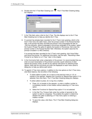 Page 35317. W orking with V-Trees
Implementation and Service ManualCreating V-T rees 17-5
6.  Double-click the V-Tree Main Greeting icon . The V-Tree Main Greeting dialog
box displays.
 
7.  In the Title field, enter a title for the V-Tree. The title displays next to the V-Tree
Main Greeting icon to help you identify the V-Tree.
8. If a prompt has already been recorded for the V-Tree’s main greeting, which is the
first V-Tree menu the caller hears, enter the prompt number in the Prompt Number
field. If the...