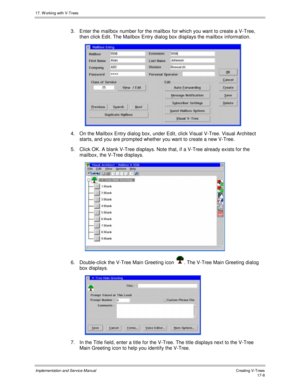 Page 35617. W orking with V-Trees
Implementation and Service ManualCreating V-T rees 17-8
3.  Enter the mailbox number for the mailbox for which you want to create a V-Tree,
then click Edit. The Mailbox Entry dialog box displays the mailbox information.
 
4.  On the Mailbox Entry dialog box, under Edit, click Visual V-Tree. Visual Architect
starts, and you are prompted whether you want to create a new V-Tree.
5.  Click OK. A blank V-Tree displays. Note that, if a V-Tree already exists for the
mailbox, the V-Tree...