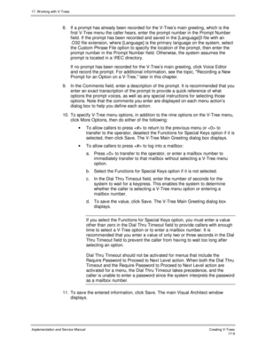 Page 35717. W orking with V-Trees
Implementation and Service ManualCreating V-T rees 17-9
8. If a prompt has already been recorded for the V-Tree’s main greeting, which is the
first V-Tree menu the caller hears, enter the prompt number in the Prompt Number
field. If the prompt has been recorded and sav ed in the [Language]3 file with an
.O32 file extension, where [Language] is the primary language on the system, select
the Custom Phrase File option to specify the location of the prompt, then enter the
prompt...