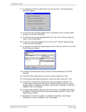 Page 35917. W orking with V-Trees
Implementation and Service ManualCreating V-T rees 17-11
17.  To create the V-Tree file, select Export from the File menu. The Export Options
dialog box displays.
 
18.  To sav e all of the comments added to the V-Tree actions in the V-Tree file, select
the Copy V-Tree Comments option.
19.  To sav e all of the prompts associated with the V-Tree in the V-Tree file, select the
Copy V-Tree Prompts option.
20.  To sav e all of the faxes assigned to the V-Tree in the V-Tree file,...