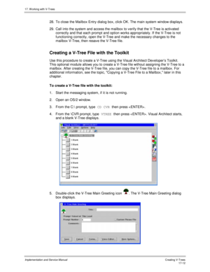 Page 36017. W orking with V-Trees
Implementation and Service ManualCreating V-T rees 17-12
28.  To close the Mailbox Entry dialog box, click OK. The main system window displays.
29.  Call into the system and access the mailbox to v erify that the V-Tree is activ ated
correctly and that each prompt and option works appropriately. If the V-Tree is not
functioning correctly, open the V-Tree and make the necessary changes to the
mailbox V-Tree, then resav e the V-Tree file.
Creating a V-Tree File with the Toolkit...