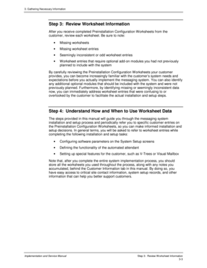 Page 373. G athering Nec es s ary Inf ormation
Implementation and Service Manual  Step 3:  Review W orksheet Information3-3
Step 3:  Review Worksheet Information
After you receiv e completed Preinstallation Configuration W orksheets from the
customer, rev iew each worksheet. Be sure to note:
· Missing worksheets
·  Missing worksheet entries
·  Seemingly inconsistent or odd worksheet entries
·  W orksheet entries that require optional add-on modules you had not prev iously
planned to include with the system
By...