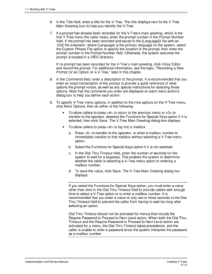 Page 36117. W orking with V-Trees
Implementation and Service ManualCreating V-T rees 17-13
6.  In the Title field, enter a title for the V-Tree. The title displays next to the V-Tree
Main Greeting icon to help you identify the V-Tree.
7. If a prompt has already been recorded for the V-Tree’s main greeting, which is the
first V-Tree menu the caller hears, enter the prompt number in the Prompt Number
field. If the prompt has been recorded and sav ed in the [Language]3 file with an
.O32 file extension, where...