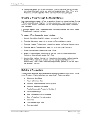 Page 36617. W orking with V-Trees
Implementation and Service ManualDefining V-Tree Actions 17-18
14.  Call into the system and access the mailbox to v erify that the V-Tree is activ ated
correctly and that each prompt and option works appropriately. If the V-Tree is not
functioning correctly, open the V-Tree and make the necessary changes.
Creating V-Trees Through the Phone Interface
Use this procedure to create a V-Tree for a mailbox through the phone interface. Once a
V-Tree is created through the phone...