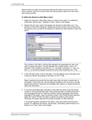 Page 36817. W orking with V-Trees
Implementation and Service ManualDefining V-Tree Actions 17-20
Note that there are other actions that also adv ance the caller to the next menu; this
action, howev er, performs no action other than adv ancing the caller to the next menu
and v oicing a prompt.
To define the Advance to Next Menu action:
1.  Assign the Adv ance to Next Menu action to a blank menu option. For additional
information, see the topic, Creating V-Trees, earlier in this chapter.
2.  Double-click the menu...