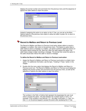 Page 37017. W orking with V-Trees
Implementation and Service ManualDefining V-Tree Actions 17-22
displays the prompt number and comments from the prev ious menu and the sequence of
options the caller selects to reach this action.
 
Instead of assigning this action to an option on the V-Tree, you can set up the More
Options feature of the prev ious menu option to allow the caller to press  to return to
the prev ious menu.
  Record to Mailbox and Return to Previous Level
The Record to Mailbox and Return to Prev...