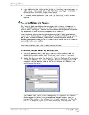 Page 37117. W orking with V-Trees
Implementation and Service ManualDefining V-Tree Actions 17-23
3.  In the Mailbox Number field, enter the number of the mailbox in which you want the
caller to record the message. Ensure that the mailbox has already been created
before you enter the mailbox number for this action.
4.  To sav e the entered information, click Sav e. The main Visual Architect window
displays.
  Record to Mailbox and Advance
The Record to Mailbox and Adv ance action allows callers to record a...