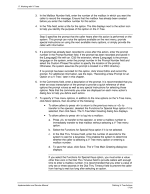 Page 37217. W orking with V-Trees
Implementation and Service ManualDefining V-Tree Actions 17-24
3.  In the Mailbox Number field, enter the number of the mailbox in which you want the
caller to record the message. Ensure that the mailbox has already been created
before you enter the mailbox number for this action.
4.  In the Title field, enter a title for the option. The title displays next to the action icon
to help you identify the purpose of this option on the V-Tree.
Step 5 specifies the prompt that the...