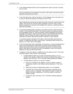 Page 37417. W orking with V-Trees
Implementation and Service ManualDefining V-Tree Actions 17-26
3.  In the Password Required field, enter the password the caller must enter to access
the next menu.
Only one password can be assigned to the action. Each caller must enter the same
password to access the next menu.
4.  In the Title field, enter a title for the option. The title displays next to the action icon
to help you identify the purpose of this option on the V-Tree.
Step 5 specifies the prompt that the caller...