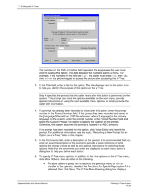 Page 37617. W orking with V-Trees
Implementation and Service ManualDefining V-Tree Actions 17-28
 
The numbers in the Path or Outline field represent the keypresses the user must
enter to access this option. The dots between the numbers signify a menu. For
example, if the numbers in the field are 1.2.1, the caller must press , then ,
then  on the phone keypad to access this action after accessing this V-Tree.
3.  In the Title field, enter a title for the option. The title displays next to the action icon
to help...