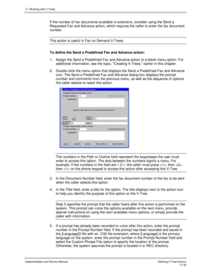 Page 38017. W orking with V-Trees
Implementation and Service ManualDefining V-Tree Actions 17-32
If the number of fax documents av ailable is extensiv e, consider using the Send a
Requested Fax and Adv ance action, which requires the caller to enter the fax document
number.
This action is useful in Fax on Demand V-Trees.
To define the Send a Predefined Fax and Advance action:
1.  Assign the Send a Predefined Fax and Adv ance action to a blank menu option. For
additional information, see the topic, Creating...