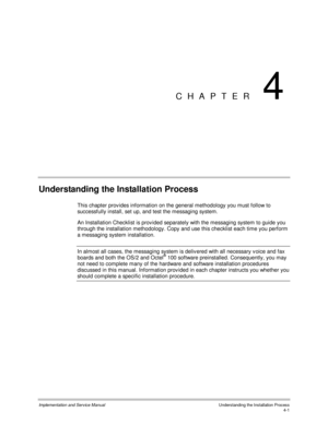 Page 39Implementation and Service Manual  Understanding the Installation Process4-1
CHAPTER 4
Understanding the Installation Process
This chapter prov ides information on the general methodology you must follow to
successfully install, set up, and test the messaging system.
An Installation Checklist is prov ided separately with the messaging system to guide you
through the installation methodology. Copy and use this checklist each time you perform
a messaging system installation.
In almost all cases, the...