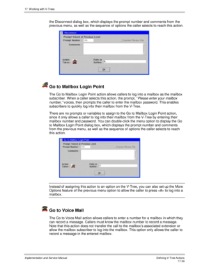 Page 38217. W orking with V-Trees
Implementation and Service ManualDefining V-Tree Actions 17-34
the Disconnect dialog box, which displays the prompt number and comments from the
prev ious menu, as well as the sequence of options the caller selects to reach this action.
 
  Go to Mailbox Login Point
The Go to Mailbox Login Point action allows callers to log into a mailbox as the mailbox
subscriber. W hen a caller selects this action, the prompt, “
Please enter your mailbox
number,”
 v oices, then prompts the...